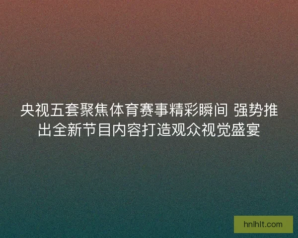 央视五套聚焦体育赛事精彩瞬间 强势推出全新节目内容打造观众视觉盛宴