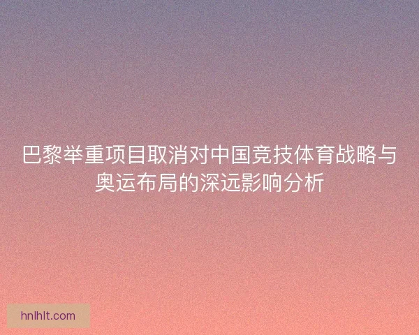 巴黎举重项目取消对中国竞技体育战略与奥运布局的深远影响分析