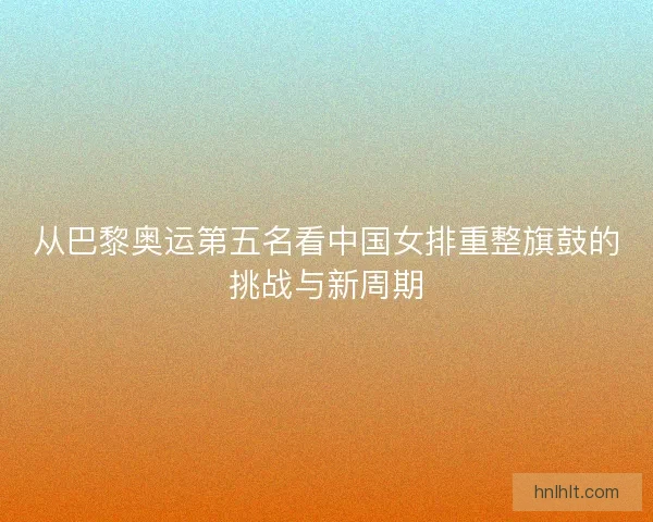 从巴黎奥运第五名看中国女排重整旗鼓的挑战与新周期