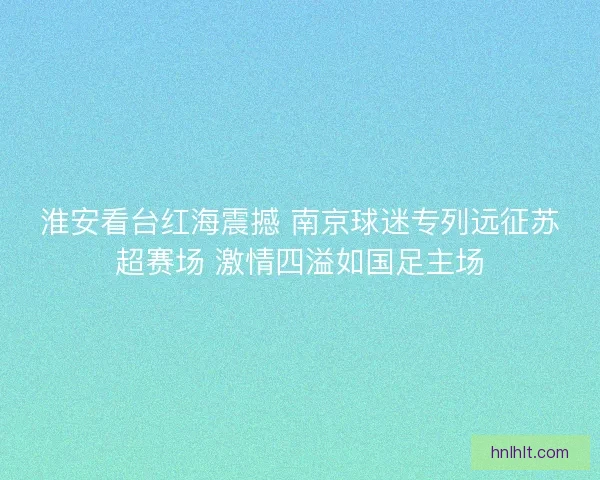 淮安看台红海震撼 南京球迷专列远征苏超赛场 激情四溢如国足主场