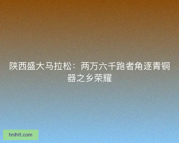 陕西盛大马拉松：两万六千跑者角逐青铜器之乡荣耀