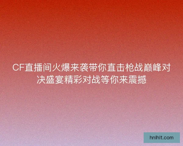 CF直播间火爆来袭带你直击枪战巅峰对决盛宴精彩对战等你来震撼