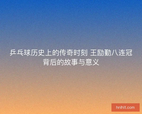乒乓球历史上的传奇时刻 王励勤八连冠背后的故事与意义