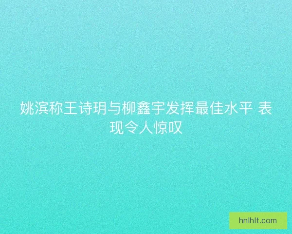 姚滨称王诗玥与柳鑫宇发挥最佳水平 表现令人惊叹
