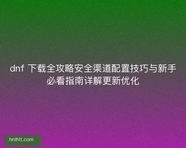 dnf 下载全攻略安全渠道配置技巧与新手必看指南详解更新优化