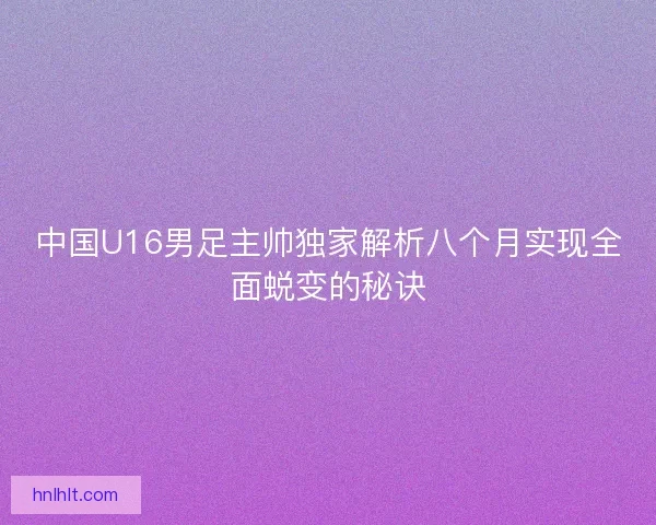 中国U16男足主帅独家解析八个月实现全面蜕变的秘诀