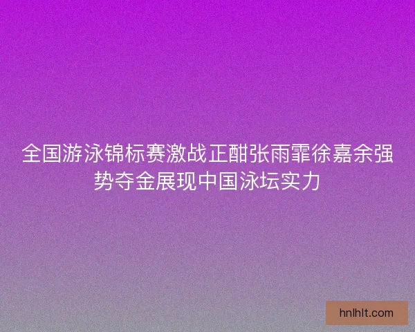 全国游泳锦标赛激战正酣张雨霏徐嘉余强势夺金展现中国泳坛实力