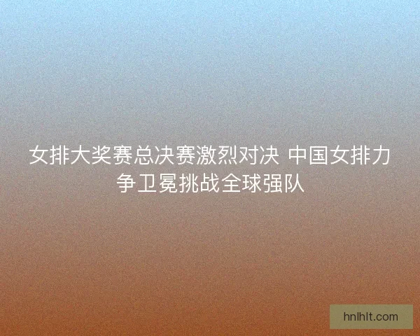 女排大奖赛总决赛激烈对决 中国女排力争卫冕挑战全球强队