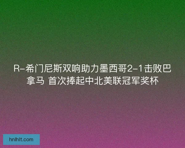 R-希门尼斯双响助力墨西哥2-1击败巴拿马 首次捧起中北美联冠军奖杯