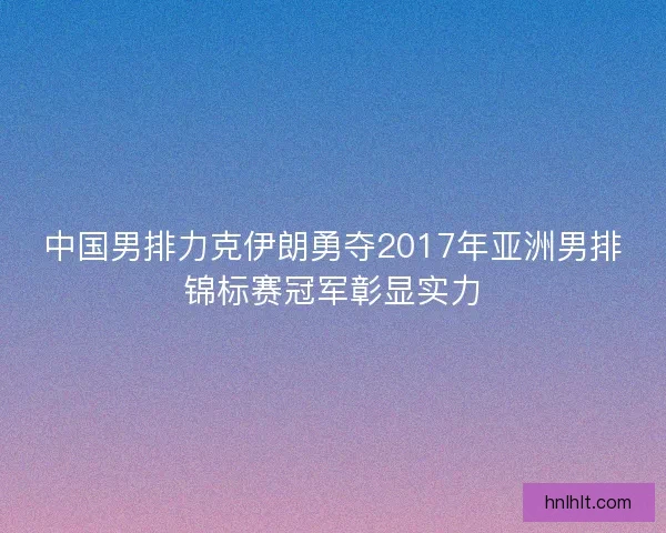 中国男排力克伊朗勇夺2017年亚洲男排锦标赛冠军彰显实力