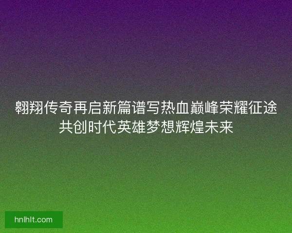 翱翔传奇再启新篇谱写热血巅峰荣耀征途共创时代英雄梦想辉煌未来