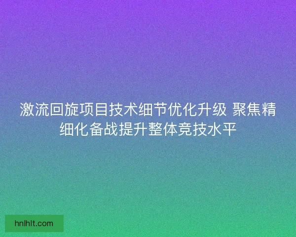 激流回旋项目技术细节优化升级 聚焦精细化备战提升整体竞技水平